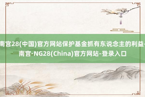 南宫28(中国)官方网站保护基金抓有东说念主的利益-南宫·NG28(China)官方网站-登录入口