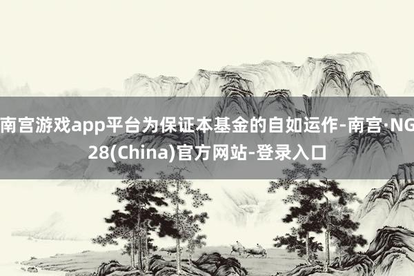 南宫游戏app平台为保证本基金的自如运作-南宫·NG28(China)官方网站-登录入口