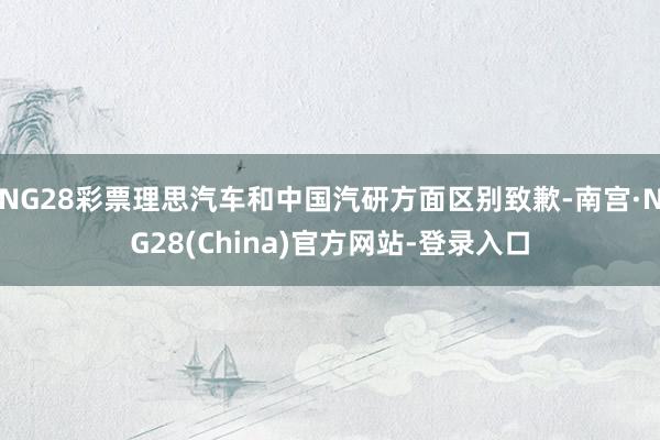 NG28彩票理思汽车和中国汽研方面区别致歉-南宫·NG28(China)官方网站-登录入口