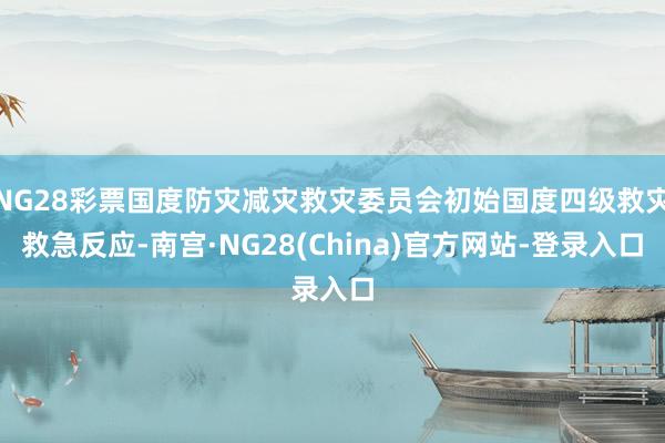 NG28彩票国度防灾减灾救灾委员会初始国度四级救灾救急反应-南宫·NG28(China)官方网站-登录入口