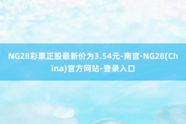 NG28彩票正股最新价为3.54元-南宫·NG28(China)官方网站-登录入口