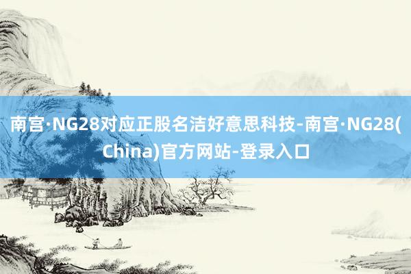 南宫·NG28对应正股名洁好意思科技-南宫·NG28(China)官方网站-登录入口