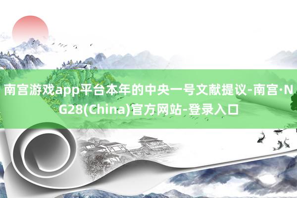 南宫游戏app平台　　本年的中央一号文献提议-南宫·NG28(China)官方网站-登录入口