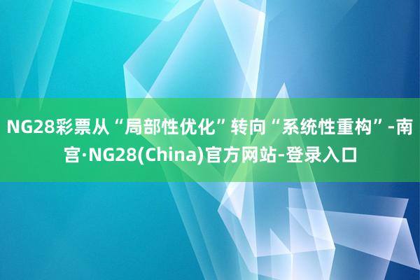 NG28彩票　　从“局部性优化”转向“系统性重构”-南宫·NG28(China)官方网站-登录入口