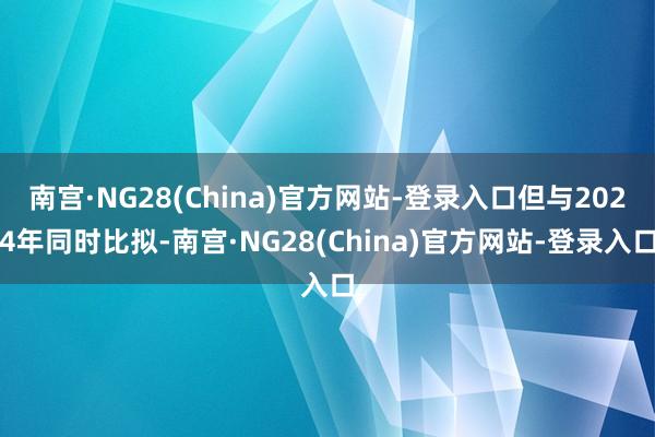 南宫·NG28(China)官方网站-登录入口但与2024年同时比拟-南宫·NG28(China)官方网站-登录入口