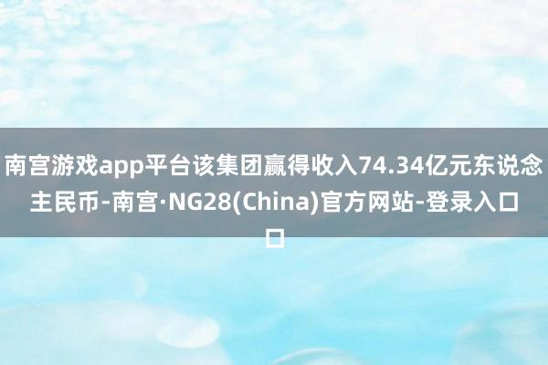 南宫游戏app平台该集团赢得收入74.34亿元东说念主民币-南宫·NG28(China)官方网站-登录入口