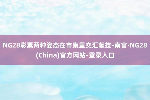 NG28彩票两种姿态在市集里交汇献技-南宫·NG28(China)官方网站-登录入口