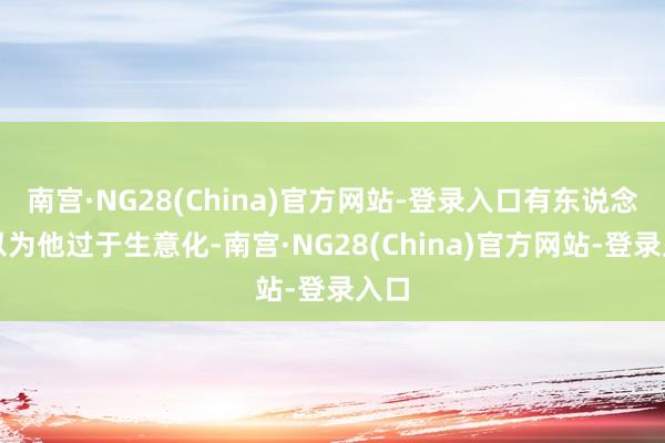 南宫·NG28(China)官方网站-登录入口有东说念主以为他过于生意化-南宫·NG28(China)官方网站-登录入口