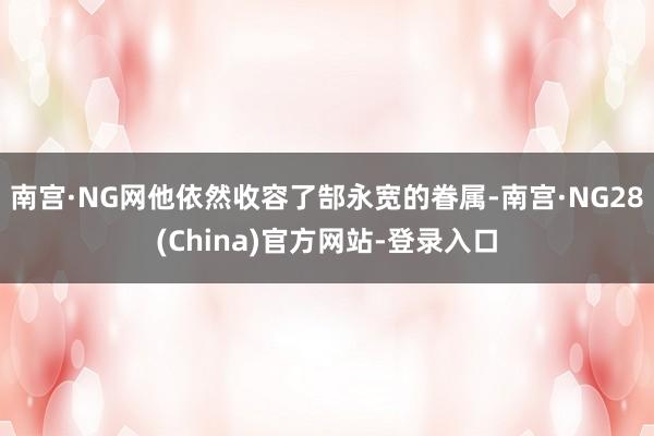 南宫·NG网他依然收容了郜永宽的眷属-南宫·NG28(China)官方网站-登录入口