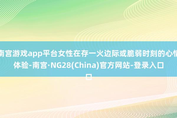 南宫游戏app平台女性在存一火边际或脆弱时刻的心情体验-南宫·NG28(China)官方网站-登录入口