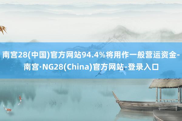 南宫28(中国)官方网站94.4%将用作一般营运资金-南宫·NG28(China)官方网站-登录入口