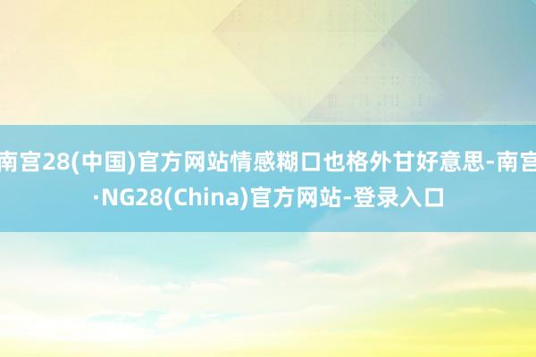 南宫28(中国)官方网站情感糊口也格外甘好意思-南宫·NG28(China)官方网站-登录入口