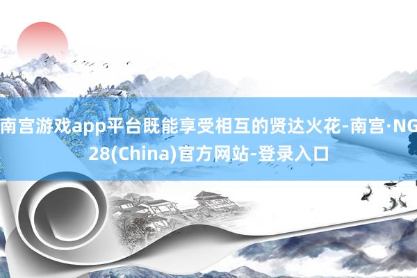 南宫游戏app平台既能享受相互的贤达火花-南宫·NG28(China)官方网站-登录入口