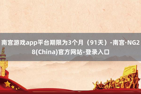 南宫游戏app平台期限为3个月（91天）-南宫·NG28(China)官方网站-登录入口