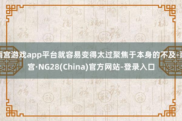 南宫游戏app平台就容易变得太过聚焦于本身的不及-南宫·NG28(China)官方网站-登录入口