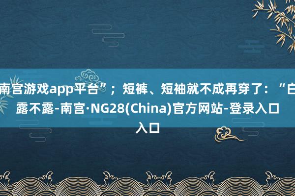 南宫游戏app平台”;短裤、短袖就不成再穿了:“白露不露-南宫·NG28(China)官方网站-登录入口