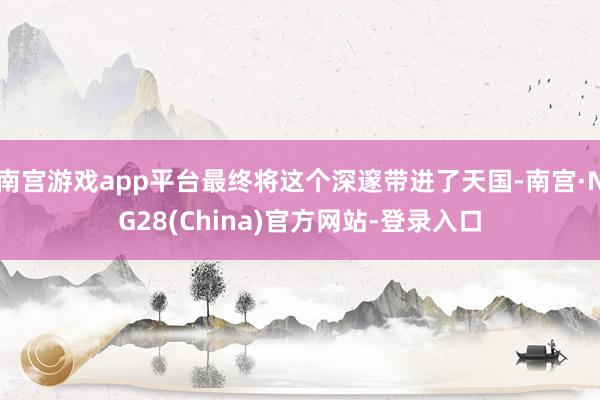 南宫游戏app平台最终将这个深邃带进了天国-南宫·NG28(China)官方网站-登录入口