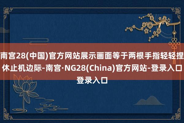 南宫28(中国)官方网站展示画面等于两根手指轻轻捏休止机边际-南宫·NG28(China)官方网站-登录入口