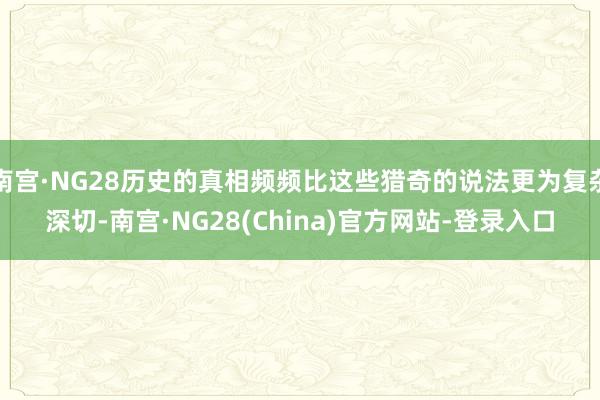 南宫·NG28历史的真相频频比这些猎奇的说法更为复杂深切-南宫·NG28(China)官方网站-登录入口