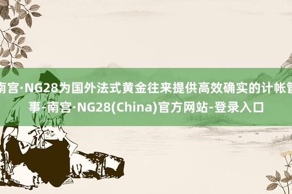 南宫·NG28为国外法式黄金往来提供高效确实的计帐管事-南宫·NG28(China)官方网站-登录入口