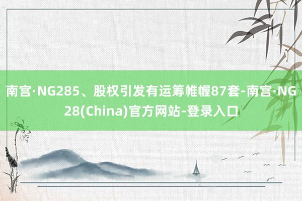 南宫·NG285、股权引发有运筹帷幄87套-南宫·NG28(China)官方网站-登录入口