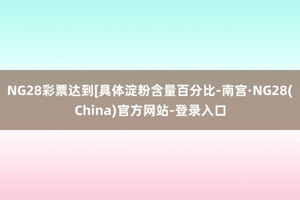 NG28彩票达到[具体淀粉含量百分比-南宫·NG28(China)官方网站-登录入口