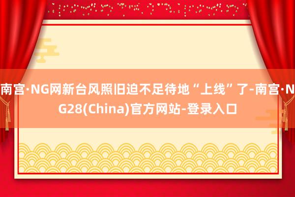 南宫·NG网新台风照旧迫不足待地“上线”了-南宫·NG28(China)官方网站-登录入口