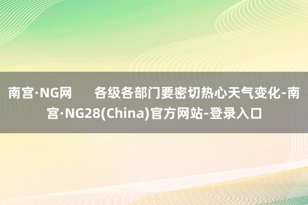 南宫·NG网      各级各部门要密切热心天气变化-南宫·NG28(China)官方网站-登录入口