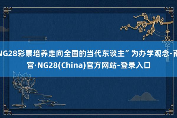 NG28彩票培养走向全国的当代东谈主”为办学观念-南宫·NG28(China)官方网站-登录入口