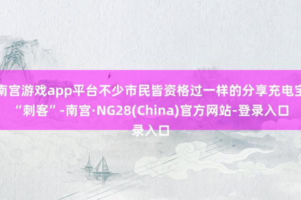 南宫游戏app平台不少市民皆资格过一样的分享充电宝“刺客”-南宫·NG28(China)官方网站-登录入口