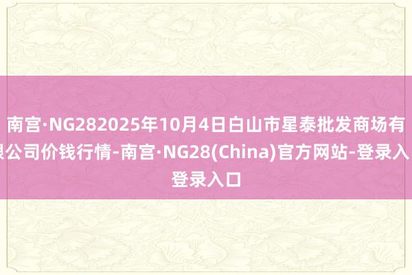 南宫·NG282025年10月4日白山市星泰批发商场有限公司价钱行情-南宫·NG28(China)官方网站-登录入口