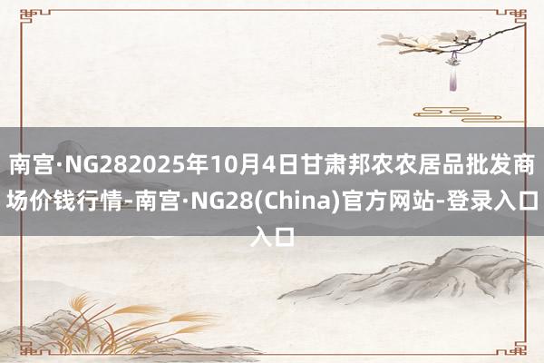 南宫·NG282025年10月4日甘肃邦农农居品批发商场价钱行情-南宫·NG28(China)官方网站-登录入口