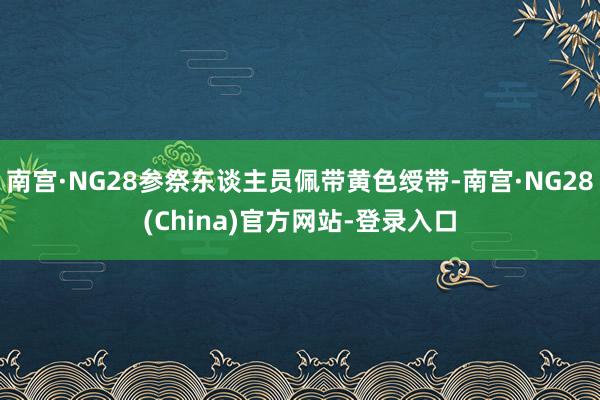 南宫·NG28参祭东谈主员佩带黄色绶带-南宫·NG28(China)官方网站-登录入口