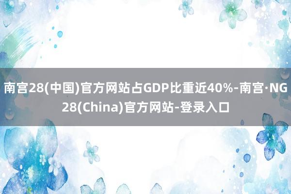 南宫28(中国)官方网站占GDP比重近40%-南宫·NG28(China)官方网站-登录入口