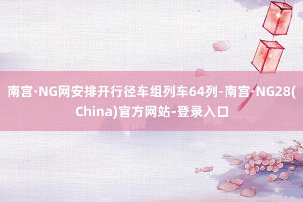 南宫·NG网安排开行径车组列车64列-南宫·NG28(China)官方网站-登录入口