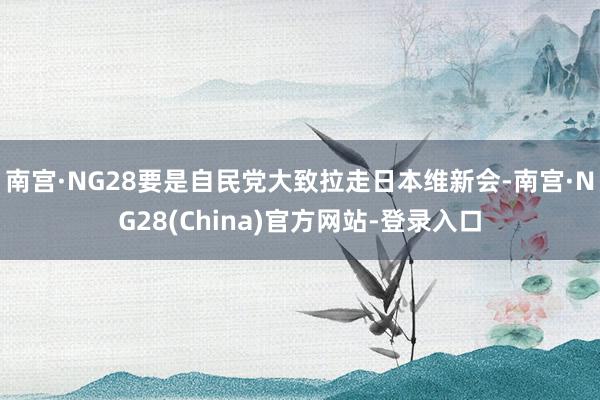 南宫·NG28要是自民党大致拉走日本维新会-南宫·NG28(China)官方网站-登录入口