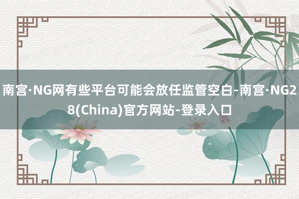 南宫·NG网有些平台可能会放任监管空白-南宫·NG28(China)官方网站-登录入口