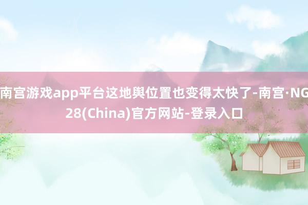 南宫游戏app平台这地舆位置也变得太快了-南宫·NG28(China)官方网站-登录入口