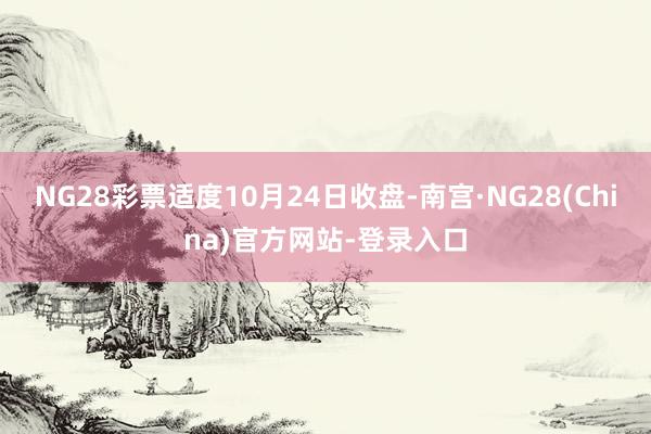 NG28彩票适度10月24日收盘-南宫·NG28(China)官方网站-登录入口