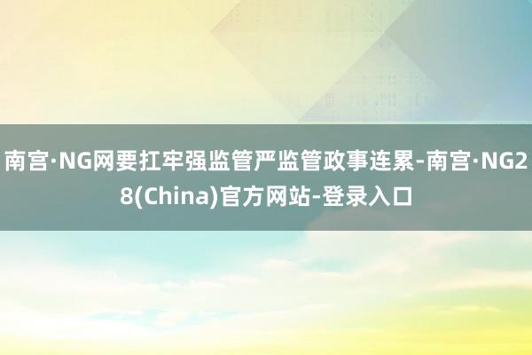 南宫·NG网要扛牢强监管严监管政事连累-南宫·NG28(China)官方网站-登录入口