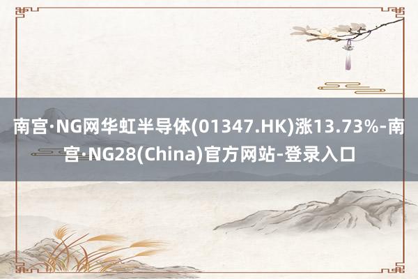 南宫·NG网华虹半导体(01347.HK)涨13.73%-南宫·NG28(China)官方网站-登录入口
