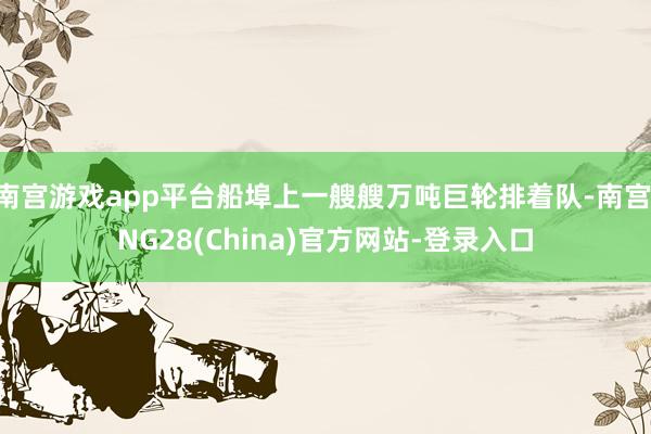 南宫游戏app平台船埠上一艘艘万吨巨轮排着队-南宫·NG28(China)官方网站-登录入口