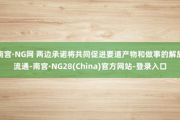 南宫·NG网 两边承诺将共同促进要道产物和做事的解放流通-南宫·NG28(China)官方网站-登录入口