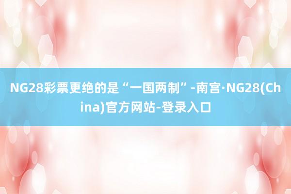 NG28彩票更绝的是“一国两制”-南宫·NG28(China)官方网站-登录入口