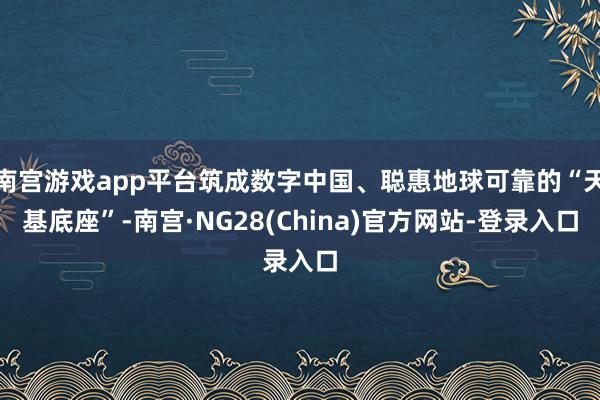 南宫游戏app平台筑成数字中国、聪惠地球可靠的“天基底座”-南宫·NG28(China)官方网站-登录入口