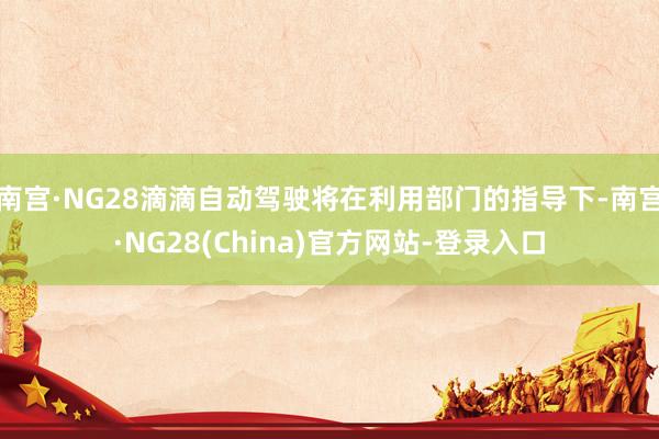 南宫·NG28滴滴自动驾驶将在利用部门的指导下-南宫·NG28(China)官方网站-登录入口