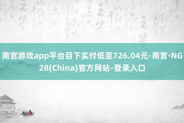 南宫游戏app平台目下实付低至726.04元-南宫·NG28(China)官方网站-登录入口