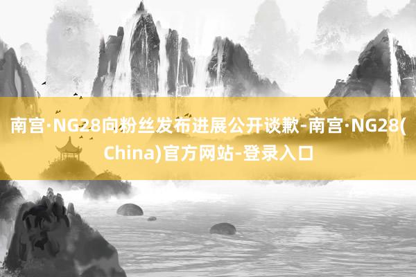 南宫·NG28向粉丝发布进展公开谈歉-南宫·NG28(China)官方网站-登录入口