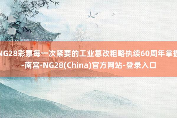 NG28彩票每一次紧要的工业篡改粗略执续60周年掌握-南宫·NG28(China)官方网站-登录入口