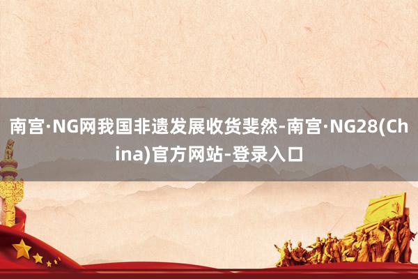 南宫·NG网我国非遗发展收货斐然-南宫·NG28(China)官方网站-登录入口